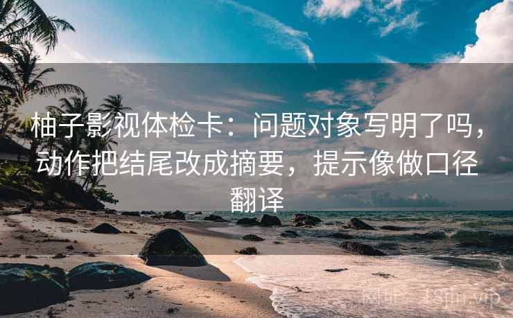 柚子影视体检卡:问题对象写明了吗,动作把结尾改成摘要,提示像做口径翻译 柚子影视体检卡:问题对象写明了吗,动作把结尾改成摘要,提示像做口径翻译