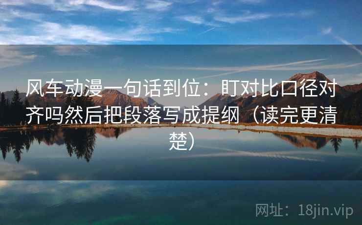 风车动漫一句话到位:盯对比口径对齐吗然后把段落写成提纲(读完更清楚) 风车动漫一句话到位:盯对比口径对齐吗然后把段落写成提纲(读完更清楚)