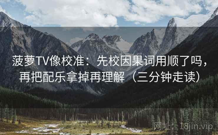 菠萝TV像校准：先校因果词用顺了吗，再把配乐拿掉再理解（三分钟走读）