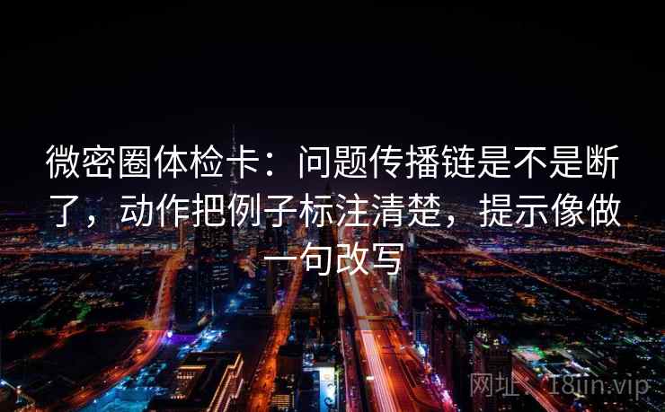 微密圈体检卡：问题传播链是不是断了，动作把例子标注清楚，提示像做一句改写