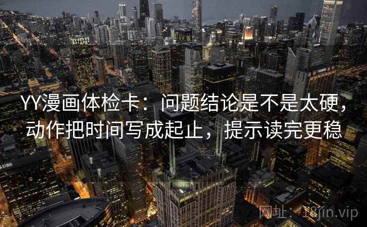 YY漫画体检卡：问题结论是不是太硬，动作把时间写成起止，提示读完更稳