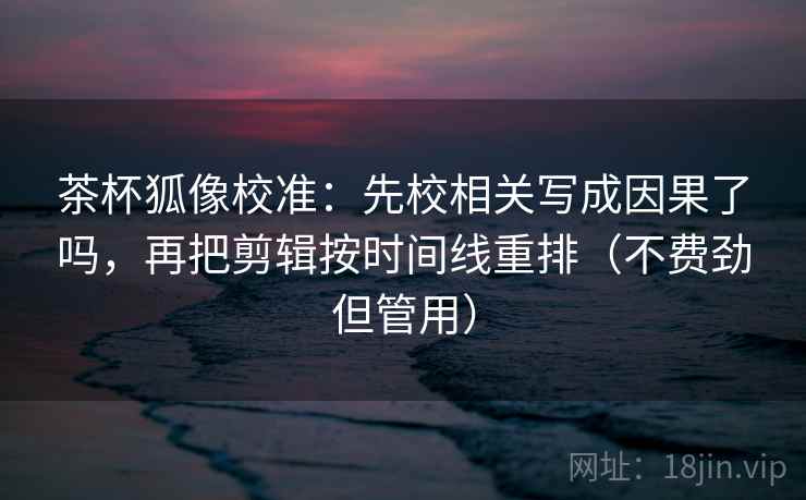 茶杯狐像校准：先校相关写成因果了吗，再把剪辑按时间线重排（不费劲但管用）
