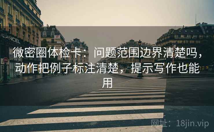微密圈体检卡：问题范围边界清楚吗，动作把例子标注清楚，提示写作也能用