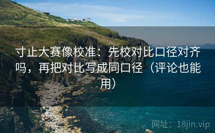 寸止大赛像校准：先校对比口径对齐吗，再把对比写成同口径（评论也能用）