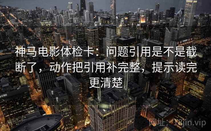 神马电影体检卡：问题引用是不是截断了，动作把引用补完整，提示读完更清楚