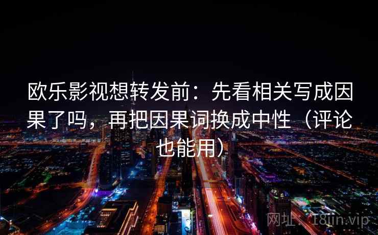 欧乐影视想转发前：先看相关写成因果了吗，再把因果词换成中性（评论也能用）