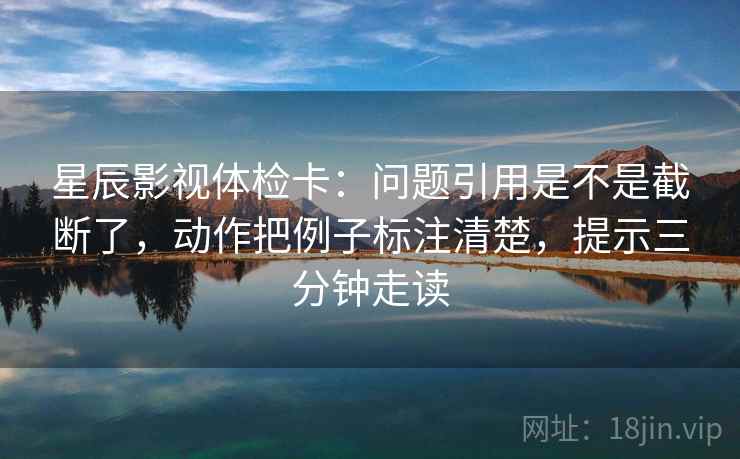 星辰影视体检卡:问题引用是不是截断了,动作把例子标注清楚,提示三分钟走读 星辰影视体检卡:问题引用是不是截断了,动作把例子标注清楚,提示三分钟走读