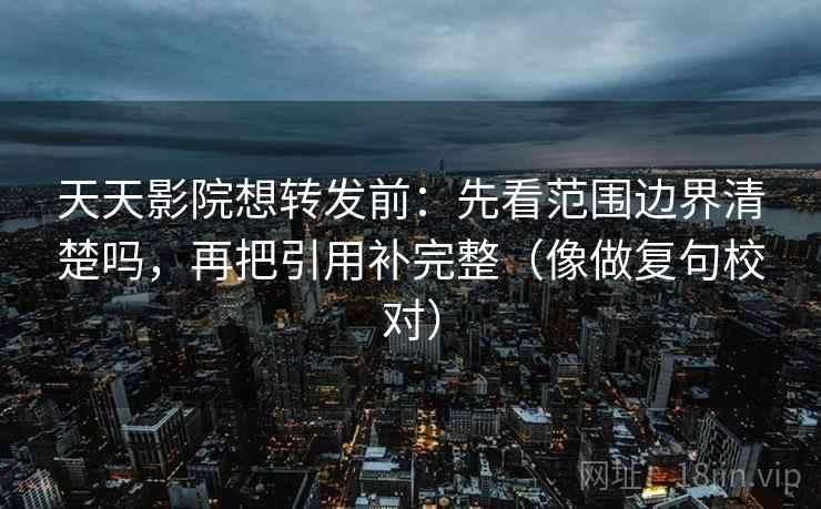 天天影院想转发前：先看范围边界清楚吗，再把引用补完整（像做复句校对）