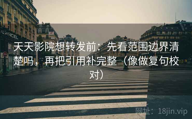 天天影院想转发前：先看范围边界清楚吗，再把引用补完整（像做复句校对）