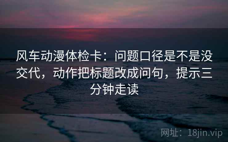 风车动漫体检卡：问题口径是不是没交代，动作把标题改成问句，提示三分钟走读