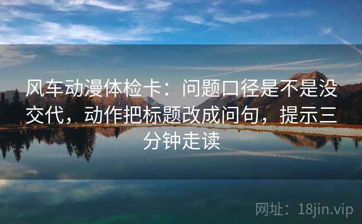 风车动漫体检卡:问题口径是不是没交代,动作把标题改成问句,提示三分钟走读 风车动漫体检卡:问题口径是不是没交代,动作把标题改成问句,提示三分钟走读