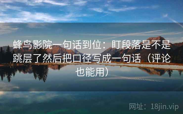 蜂鸟影院一句话到位：盯段落是不是跳层了然后把口径写成一句话（评论也能用）