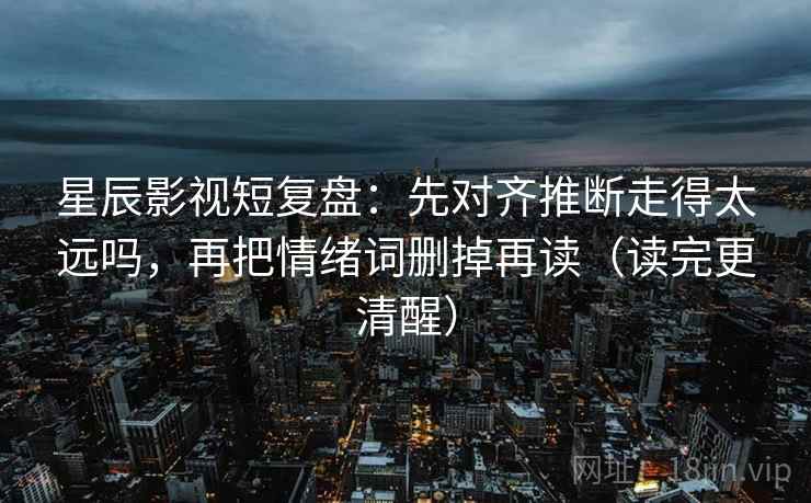星辰影视短复盘：先对齐推断走得太远吗，再把情绪词删掉再读（读完更清醒）