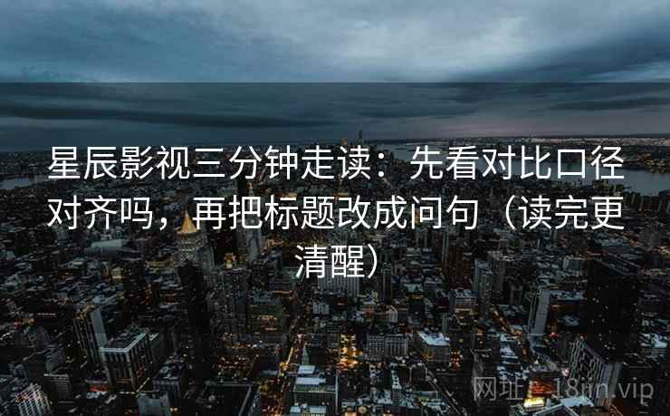 星辰影视三分钟走读：先看对比口径对齐吗，再把标题改成问句（读完更清醒）
