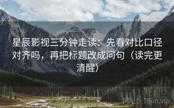 星辰影视三分钟走读：先看对比口径对齐吗，再把标题改成问句（读完更清醒）