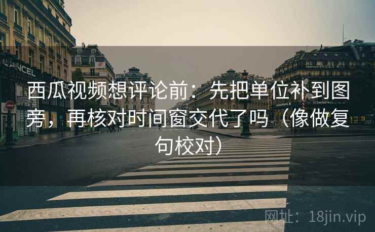 西瓜视频想评论前：先把单位补到图旁，再核对时间窗交代了吗（像做复句校对）