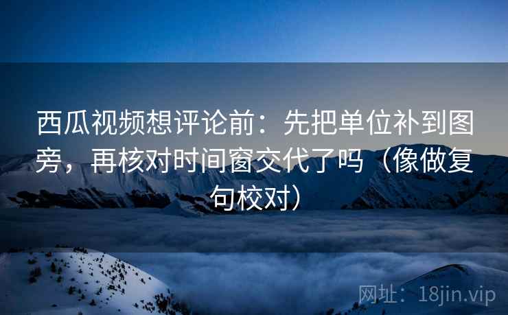 西瓜视频想评论前：先把单位补到图旁，再核对时间窗交代了吗（像做复句校对）