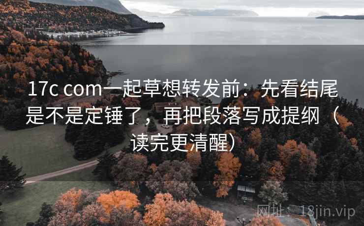 17c com一起草想转发前：先看结尾是不是定锤了，再把段落写成提纲（读完更清醒）