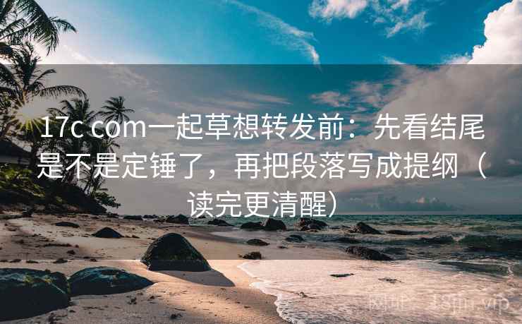 17c com一起草想转发前：先看结尾是不是定锤了，再把段落写成提纲（读完更清醒）