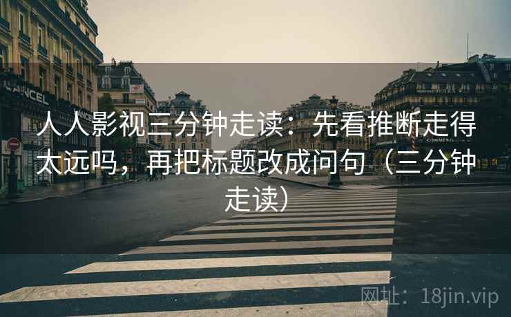 人人影视三分钟走读：先看推断走得太远吗，再把标题改成问句（三分钟走读）