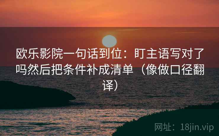 欧乐影院一句话到位:盯主语写对了吗然后把条件补成清单(像做口径翻译) 欧乐影院一句话到位:盯主语写对了吗然后把条件补成清单(像做口径翻译)