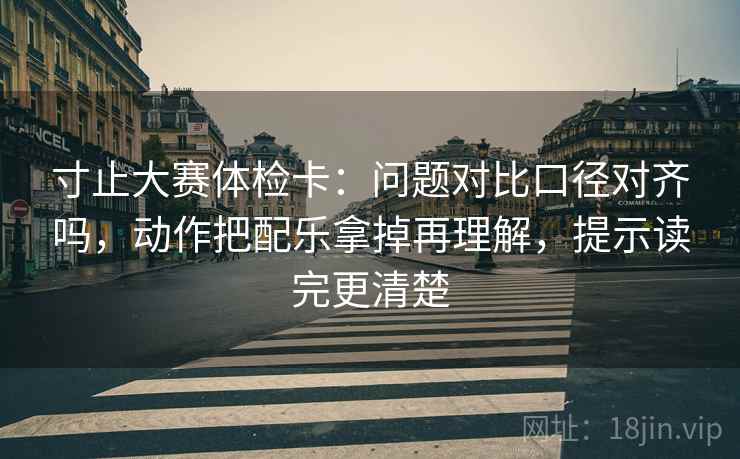 寸止大赛体检卡：问题对比口径对齐吗，动作把配乐拿掉再理解，提示读完更清楚