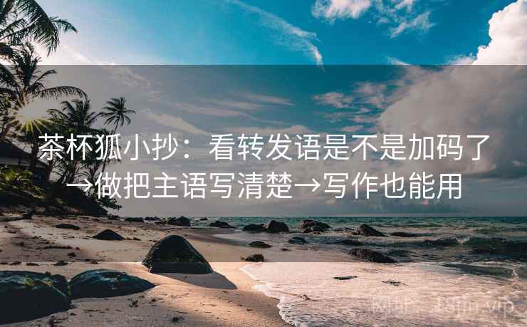 茶杯狐小抄：看转发语是不是加码了→做把主语写清楚→写作也能用