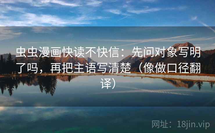 虫虫漫画快读不快信:先问对象写明了吗,再把主语写清楚(像做口径翻译) 虫虫漫画快读不快信:先问对象写明了吗,再把主语写清楚(像做口径翻译)