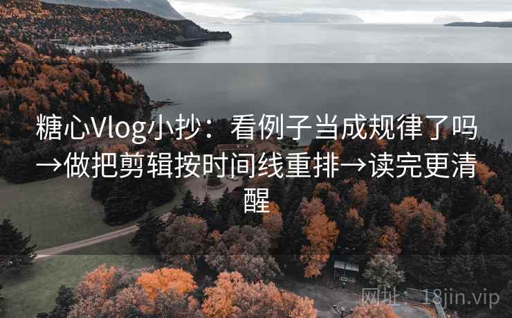 糖心Vlog小抄：看例子当成规律了吗→做把剪辑按时间线重排→读完更清醒