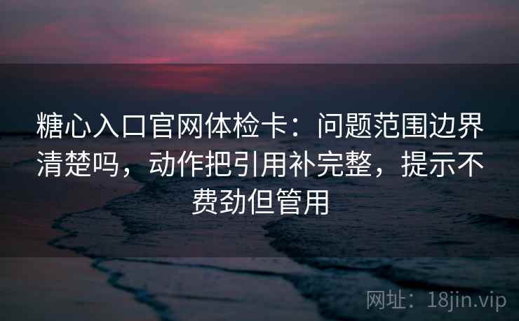 糖心入口官网体检卡：问题范围边界清楚吗，动作把引用补完整，提示不费劲但管用