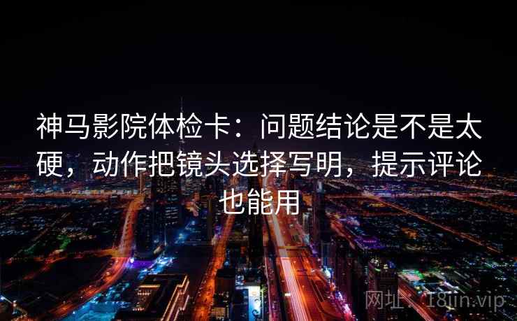 神马影院体检卡：问题结论是不是太硬，动作把镜头选择写明，提示评论也能用