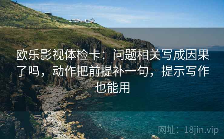 欧乐影视体检卡：问题相关写成因果了吗，动作把前提补一句，提示写作也能用