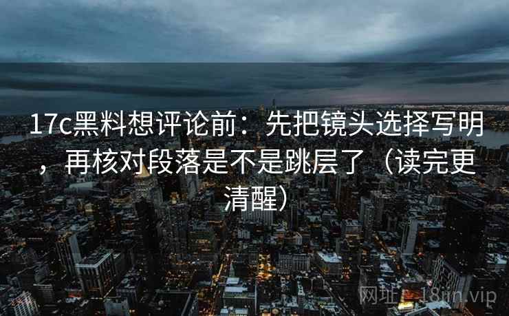 17c黑料想评论前:先把镜头选择写明,再核对段落是不是跳层了(读完更清醒) 17c黑料想评论前:先把镜头选择写明,再核对段落是不是跳层了(读完更清醒)