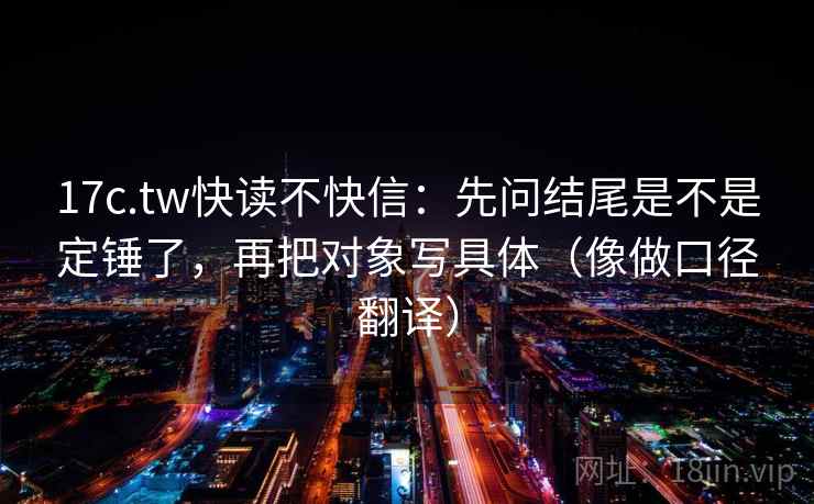 17c.tw快读不快信：先问结尾是不是定锤了，再把对象写具体（像做口径翻译）