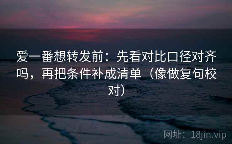 爱一番想转发前:先看对比口径对齐吗,再把条件补成清单(像做复句校对) 爱一番想转发前:先看对比口径对齐吗,再把条件补成清单(像做复句校对)
