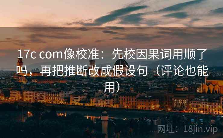 17c com像校准：先校因果词用顺了吗，再把推断改成假设句（评论也能用）